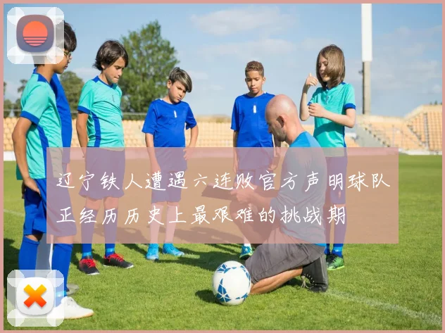 辽宁铁人遭遇六连败官方声明球队正经历历史上最艰难的挑战期