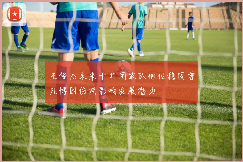王俊杰未来十年国家队地位稳固曾凡博因伤病影响发展潜力