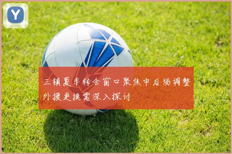 三镇夏季转会窗口聚焦中后场调整外援更换需深入探讨