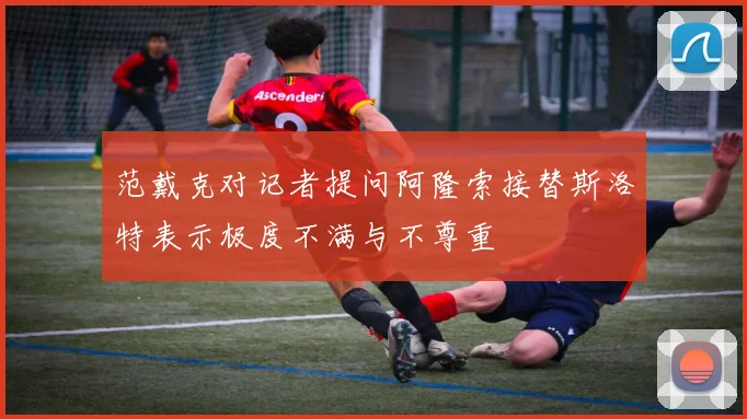 范戴克对记者提问阿隆索接替斯洛特表示极度不满与不尊重