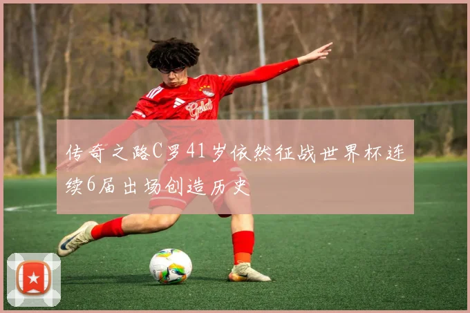 传奇之路C罗41岁依然征战世界杯连续6届出场创造历史