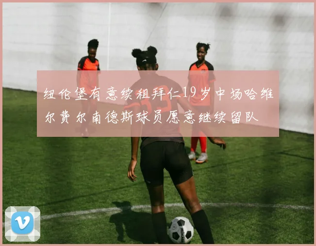 纽伦堡有意续租拜仁19岁中场哈维尔费尔南德斯球员愿意继续留队
