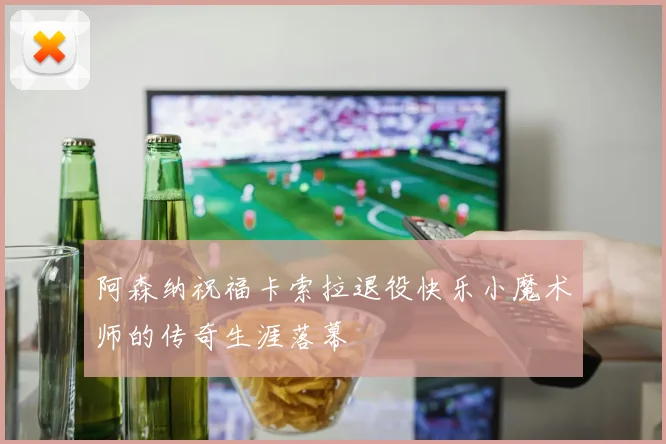 阿森纳祝福卡索拉退役快乐小魔术师的传奇生涯落幕