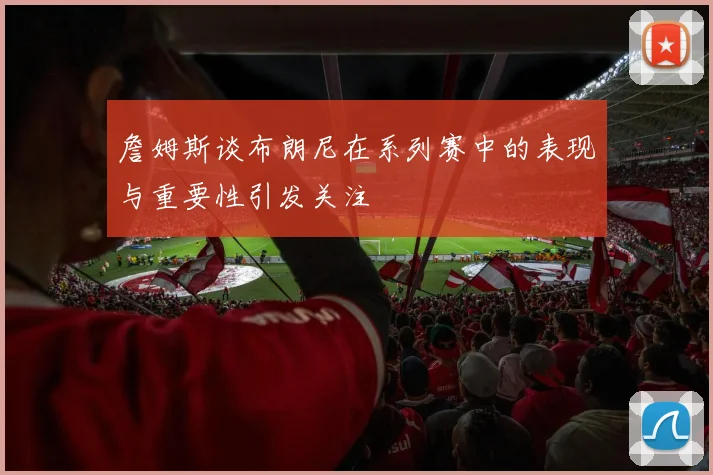 詹姆斯谈布朗尼在系列赛中的表现与重要性引发关注
