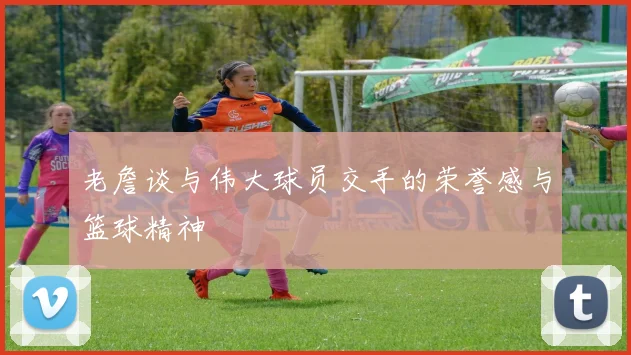 老詹谈与伟大球员交手的荣誉感与篮球精神