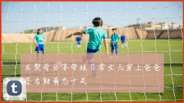东契奇分享带娃日常女儿穿上爸爸签名鞋萌态十足