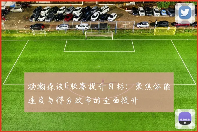 杨瀚森谈G联赛提升目标：聚焦体能速度与得分效率的全面提升