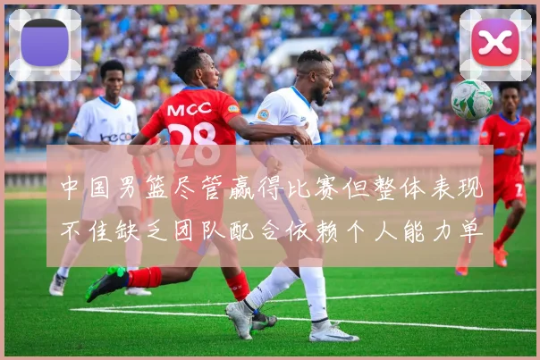 中国男篮尽管赢得比赛但整体表现不佳缺乏团队配合依赖个人能力单打成效有限