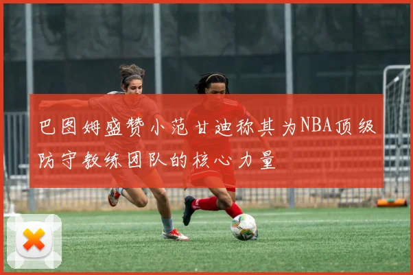 巴图姆盛赞小范甘迪称其为NBA顶级防守教练团队的核心力量