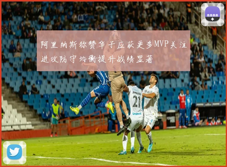 阿里纳斯称赞华子应获更多MVP关注进攻防守均衡提升战绩显著