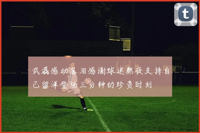 武磊感动落泪感谢球迷熬夜支持自己留洋登场三分钟的珍贵时刻