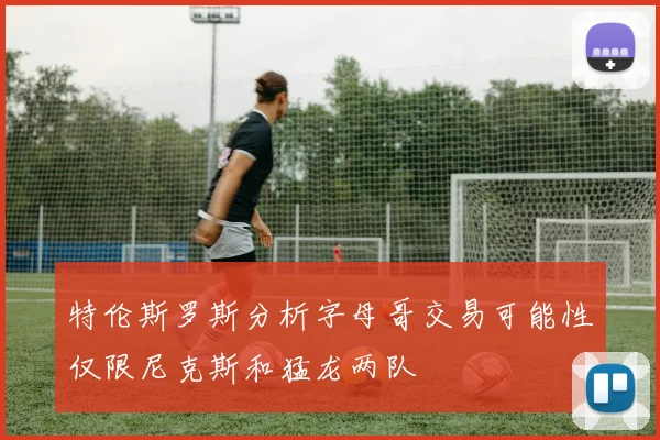 特伦斯罗斯分析字母哥交易可能性仅限尼克斯和猛龙两队