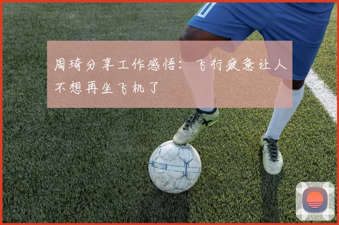 周琦分享工作感悟：飞行疲惫让人不想再坐飞机了