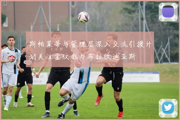 斯帕莱蒂与管理层深入交流引援计划关注金玟哉与布拉欣迪亚斯