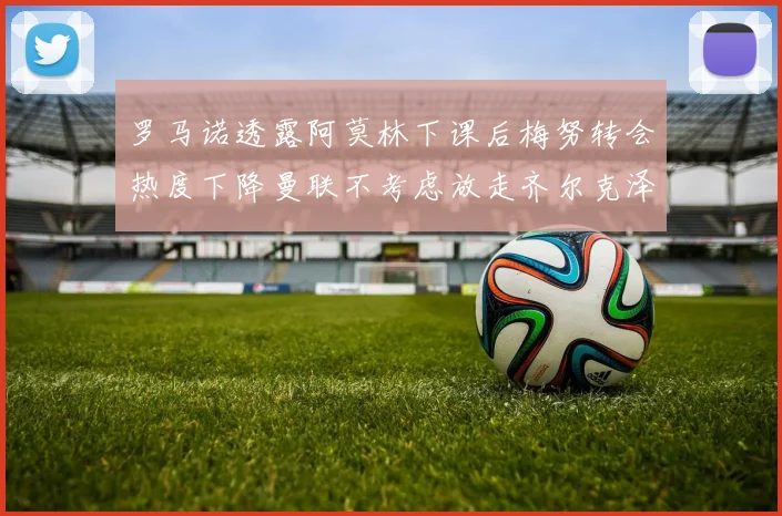 罗马诺透露阿莫林下课后梅努转会热度下降曼联不考虑放走齐尔克泽