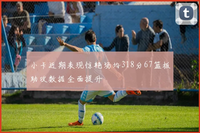 小卡近期表现惊艳场均318分67篮板助攻数据全面提升