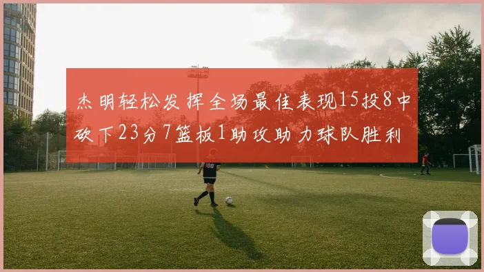 杰明轻松发挥全场最佳表现15投8中砍下23分7篮板1助攻助力球队胜利