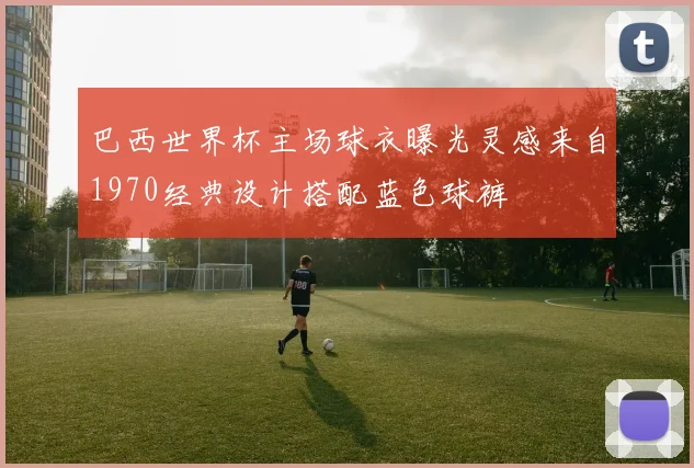 巴西世界杯主场球衣曝光灵感来自1970经典设计搭配蓝色球裤