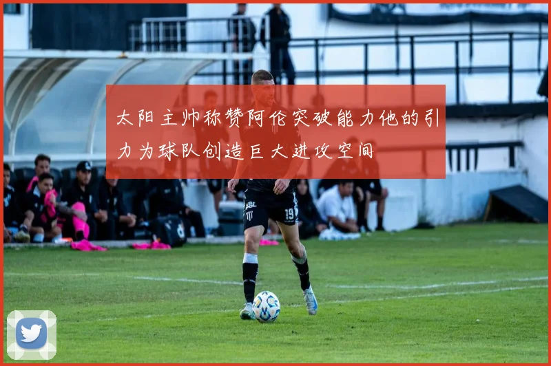 太阳主帅称赞阿伦突破能力他的引力为球队创造巨大进攻空间