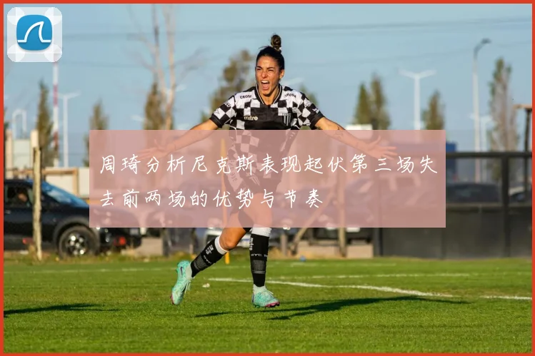 周琦分析尼克斯表现起伏第三场失去前两场的优势与节奏