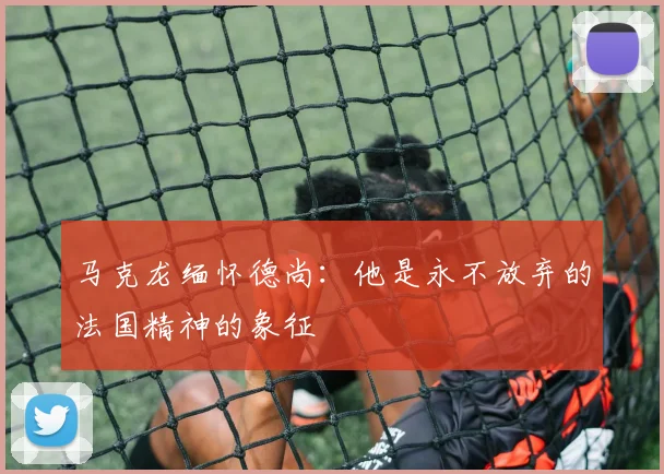 马克龙缅怀德尚：他是永不放弃的法国精神的象征