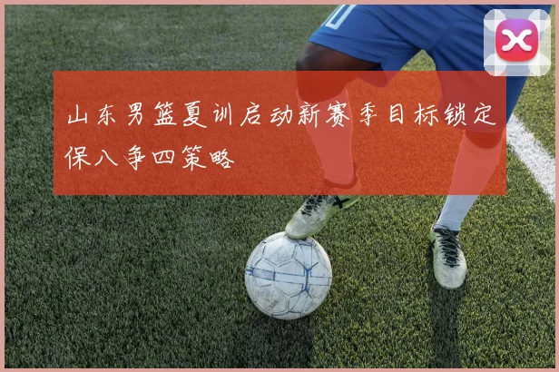 山东男篮夏训启动新赛季目标锁定保八争四策略