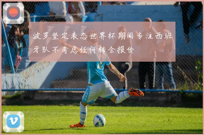 波罗坚定表态世界杯期间专注西班牙队不考虑任何转会报价
