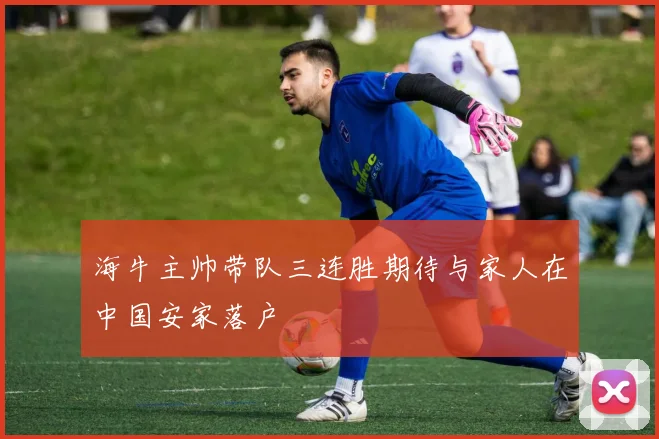 海牛主帅带队三连胜期待与家人在中国安家落户