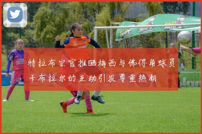 特拉布宗官推晒梅西与佛得角球员卡布拉尔的互动引发尊重热潮