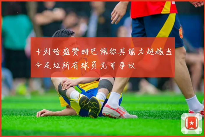 卡列哈盛赞姆巴佩称其能力超越当今足坛所有球员无可争议