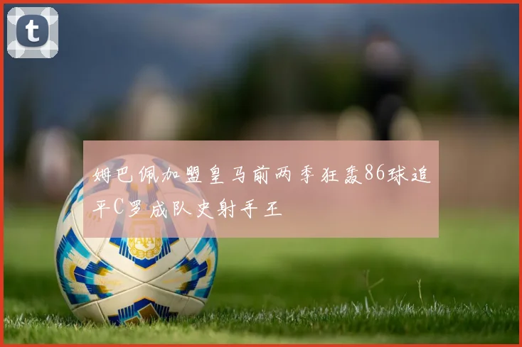 姆巴佩加盟皇马前两季狂轰86球追平C罗成队史射手王